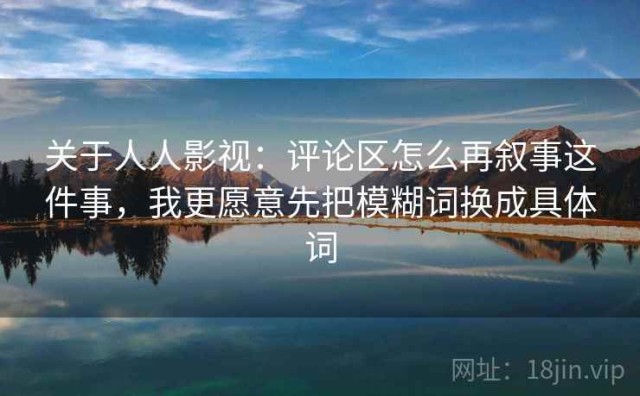 关于人人影视：评论区怎么再叙事这件事，我更愿意先把模糊词换成具体词