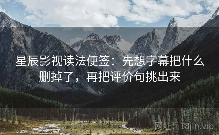 星辰影视读法便签：先想字幕把什么删掉了，再把评价句挑出来