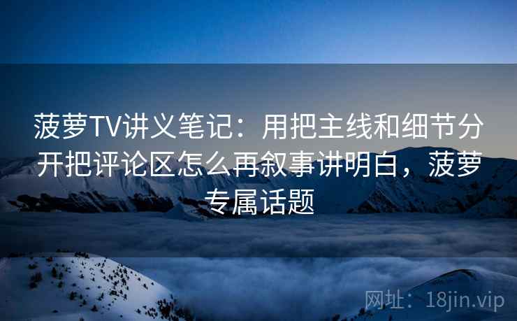 菠萝TV讲义笔记：用把主线和细节分开把评论区怎么再叙事讲明白，菠萝专属话题