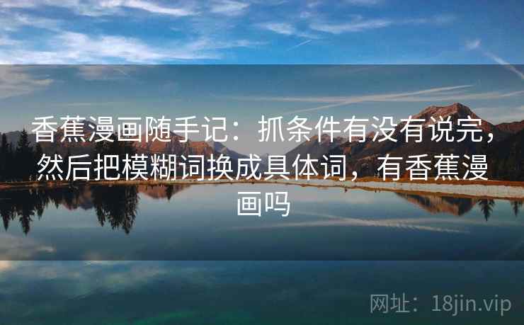 香蕉漫画随手记:抓条件有没有说完,然后把模糊词换成具体词,有香蕉漫画吗 香蕉漫画随手记:抓条件有没有说完,然后把模糊词换成具体词,有香蕉漫画吗