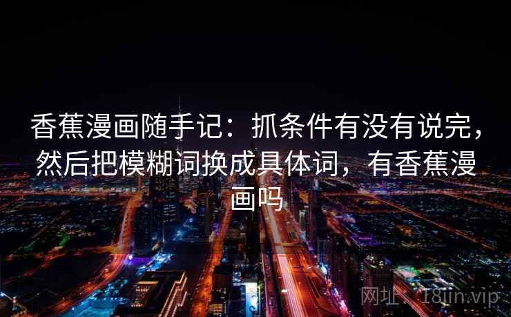 香蕉漫画随手记:抓条件有没有说完,然后把模糊词换成具体词,有香蕉漫画吗 香蕉漫画随手记:抓条件有没有说完,然后把模糊词换成具体词,有香蕉漫画吗